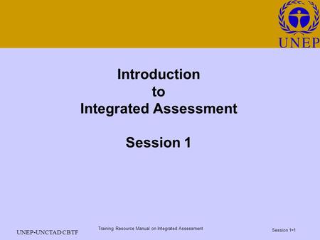 Training Resource Manual on Integrated Assessment Session 1 - 1 UNEP-UNCTAD CBTF Introduction to Integrated Assessment Session 1.