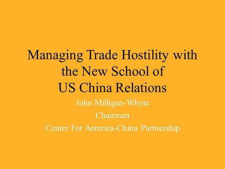 Managing Trade Hostility with the New School of US China Relations John Milligan-Whyte Chairman Center For Aemrica-China Partnership.