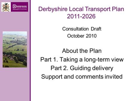 Consultation Draft October 2010 About the Plan Part 1. Taking a long-term view Part 2. Guiding delivery Support and comments invited Derbyshire Local Transport.