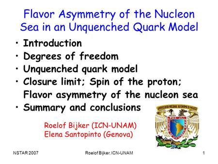 NSTAR 2007Roelof Bijker, ICN-UNAM1 Flavor Asymmetry of the Nucleon Sea in an Unquenched Quark Model Introduction Degrees of freedom Unquenched quark model.