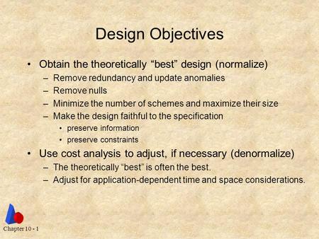 Chapter 10 - 1 Design Objectives Obtain the theoretically “best” design (normalize) –Remove redundancy and update anomalies –Remove nulls –Minimize the.