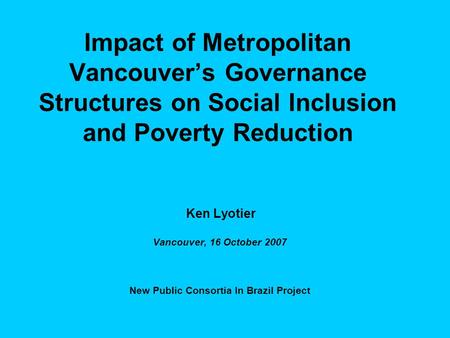 Impact of Metropolitan Vancouver’s Governance Structures on Social Inclusion and Poverty Reduction Ken Lyotier Vancouver, 16 October 2007 New Public Consortia.