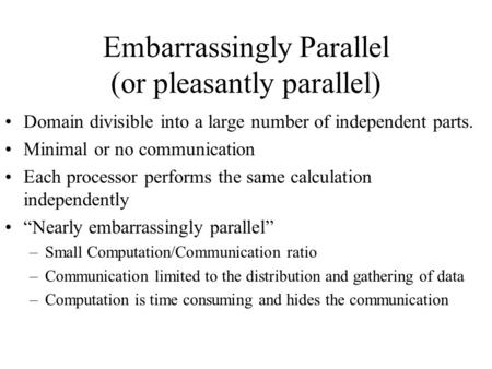 Embarrassingly Parallel (or pleasantly parallel) Domain divisible into a large number of independent parts. Minimal or no communication Each processor.