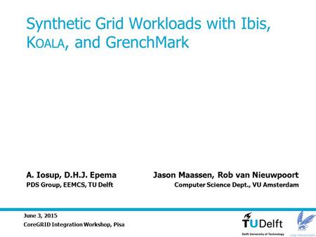 June 3, 2015 Synthetic Grid Workloads with Ibis, K OALA, and GrenchMark CoreGRID Integration Workshop, Pisa A. Iosup, D.H.J. Epema Jason Maassen, Rob van.