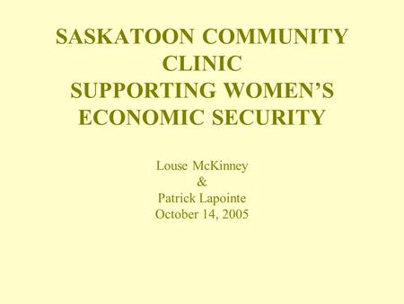 SASKATOON COMMUNITY CLINIC SUPPORTING WOMEN’S ECONOMIC SECURITY Louse McKinney & Patrick Lapointe October 14, 2005.