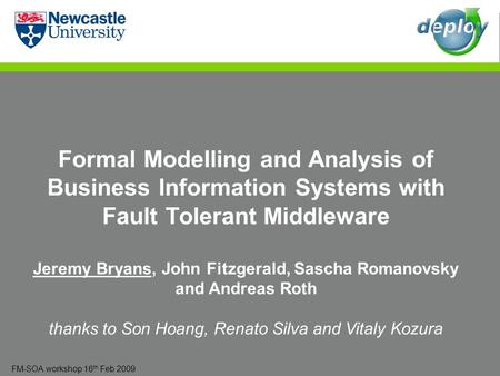 FM-SOA workshop 16 th Feb 2009 Formal Modelling and Analysis of Business Information Systems with Fault Tolerant Middleware Jeremy Bryans, John Fitzgerald,