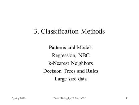 Spring 2003Data Mining by H. Liu, ASU1 3. Classification Methods Patterns and Models Regression, NBC k-Nearest Neighbors Decision Trees and Rules Large.