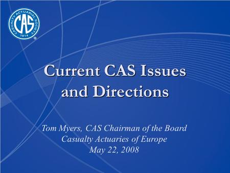 Current CAS Issues and Directions Tom Myers, CAS Chairman of the Board Casualty Actuaries of Europe May 22, 2008.