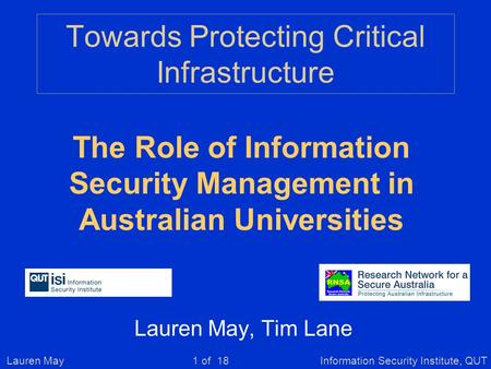 Lauren MayInformation Security Institute, QUT1 of 18 Towards Protecting Critical Infrastructure Lauren May, Tim Lane The Role of Information Security Management.