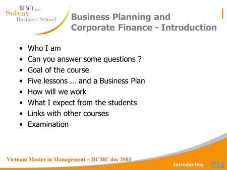 Vietnam Master in Management – HCMC dec 2003 Introduction Business Planning and Corporate Finance - Introduction Who I am Can you answer some questions.