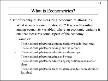 1.1 What is Econometrics? A set of techniques for measuring economic relationships. 1.What is an economic relationship? It is a relationship among economic.
