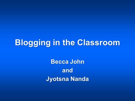 Blogging in the Classroom Becca John and Jyotsna Nanda.