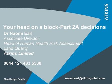 Your head on a block-Part 2A decisions Dr Naomi Earl Associate Director Head of Human Health Risk Assessment Land Quality Atkins Limited 0044 121 483 5530.