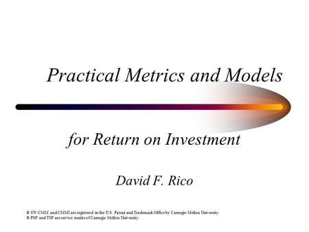 Practical Metrics and Models for Return on Investment David F. Rico ® SW-CMM and CMMI are registered in the U.S. Patent and Trademark Office by Carnegie.