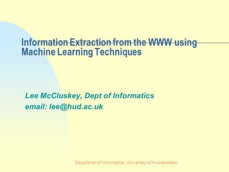 Departmet of Informatics, Univeristy of Huddersfield Information Extraction from the WWW using Machine Learning Techniques Lee McCluskey, Dept of Informatics.