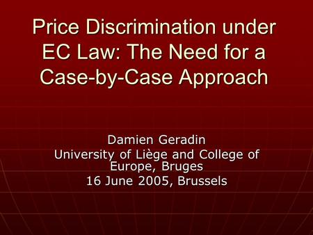 Price Discrimination under EC Law: The Need for a Case-by-Case Approach Damien Geradin University of Liège and College of Europe, Bruges 16 June 2005,