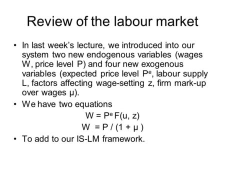 Review of the labour market In last week’s lecture, we introduced into our system two new endogenous variables (wages W, price level P) and four new exogenous.