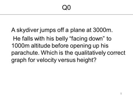 1 Q0 A skydiver jumps off a plane at 3000m. He falls with his belly “facing down” to 1000m altitude before opening up his parachute. Which is the qualitatively.