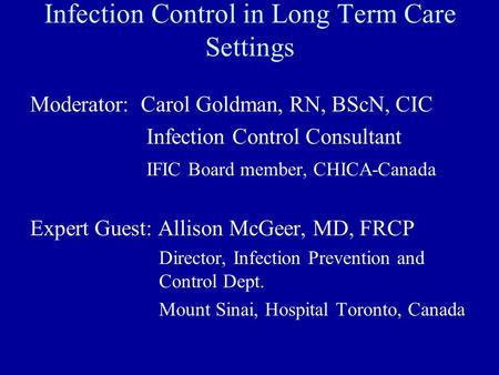 Infection Control in Long Term Care Settings Moderator: Carol Goldman, RN, BScN, CIC Infection Control Consultant IFIC Board member, CHICA-Canada Expert.