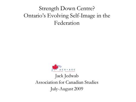 Strength Down Centre? Ontario’s Evolving Self-Image in the Federation Jack Jedwab Association for Canadian Studies July-August 2009.
