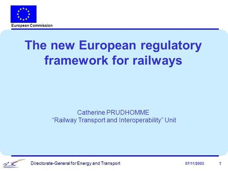 Directorate-General for Energy and Transport 07/11/2003 1 The new European regulatory framework for railways Catherine PRUDHOMME “Railway Transport and.