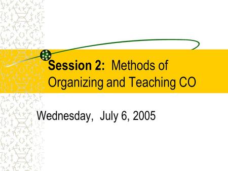 Session 2: Methods of Organizing and Teaching CO Wednesday, July 6, 2005.