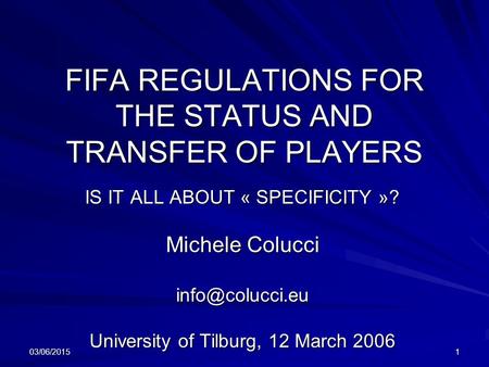 03/06/20151 FIFA REGULATIONS FOR THE STATUS AND TRANSFER OF PLAYERS IS IT ALL ABOUT « SPECIFICITY »? Michele Colucci University of Tilburg,