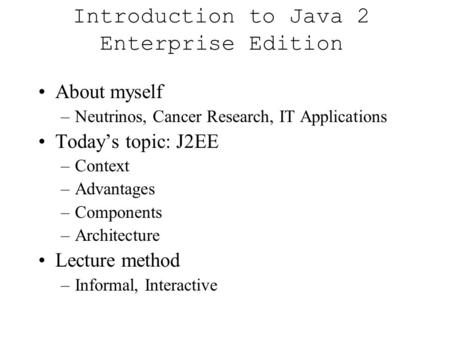 Introduction to Java 2 Enterprise Edition About myself –Neutrinos, Cancer Research, IT Applications Today’s topic: J2EE –Context –Advantages –Components.