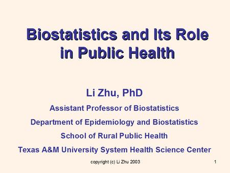 Copyright (c) Li Zhu 20031 Biostatistics and Its Role in Public Health Li Zhu, PhD Assistant Professor of Biostatistics Department of Epidemiology and.