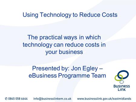 Using Technology to Reduce Costs The practical ways in which technology can reduce costs in your business Presented by: Jon Egley – eBusiness Programme.