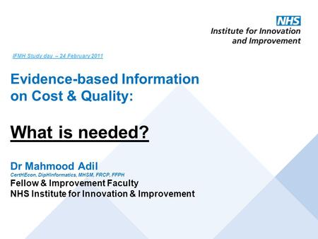 IFMH Study day – 24 February 2011 Evidence-based Information on Cost & Quality: What is needed? Dr Mahmood Adil CertHEcon, DipHInformatics, MHSM, FRCP,