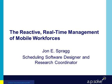 © British Telecommunications plc 2001 The Reactive, Real-Time Management of Mobile Workforces Jon E. Spragg Scheduling Software Designer and Research Coordinator.