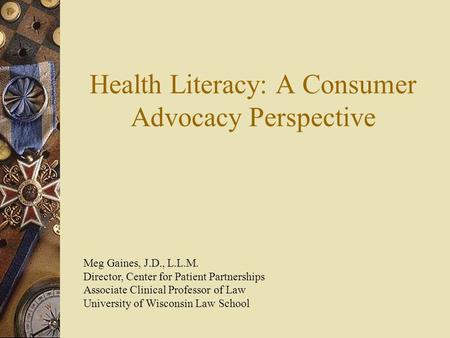 Health Literacy: A Consumer Advocacy Perspective Meg Gaines, J.D., L.L.M. Director, Center for Patient Partnerships Associate Clinical Professor of Law.