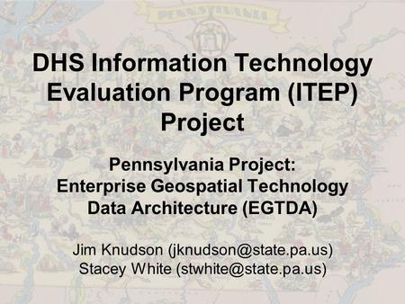 DHS Information Technology Evaluation Program (ITEP) Project Pennsylvania Project: Enterprise Geospatial Technology Data Architecture (EGTDA) Jim Knudson.