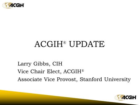 ACGIH ® UPDATE Larry Gibbs, CIH Vice Chair Elect, ACGIH ® Associate Vice Provost, Stanford University.