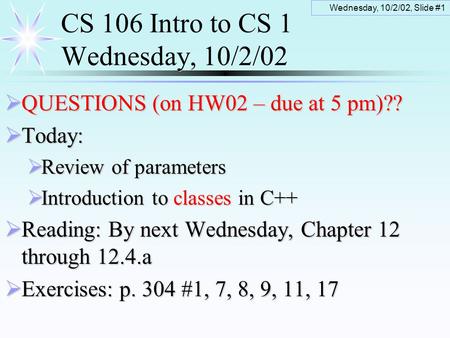 Wednesday, 10/2/02, Slide #1 CS 106 Intro to CS 1 Wednesday, 10/2/02  QUESTIONS (on HW02 – due at 5 pm)??  Today:  Review of parameters  Introduction.