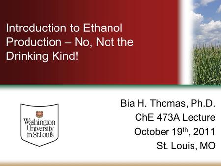 Introduction to Ethanol Production – No, Not the Drinking Kind! Bia H. Thomas, Ph.D. ChE 473A Lecture October 19 th, 2011 St. Louis, MO.
