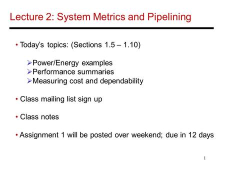 1 Lecture 2: System Metrics and Pipelining Today’s topics: (Sections 1.5 – 1.10)  Power/Energy examples  Performance summaries  Measuring cost and dependability.
