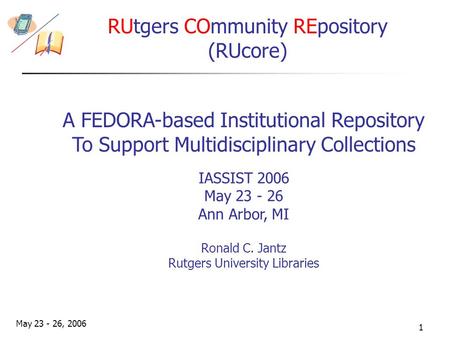 May 23 - 26, 2006 1 IASSIST 2006 May 23 - 26 Ann Arbor, MI Ronald C. Jantz Rutgers University Libraries RUtgers COmmunity REpository (RUcore) A FEDORA-based.