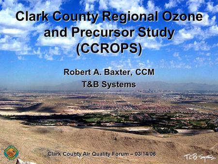 Clark County Regional Ozone and Precursor Study (CCROPS) Robert A. Baxter, CCM T&B Systems Clark County Air Quality Forum – 03/14/06.