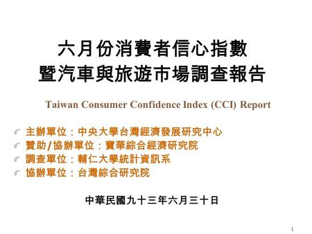 1 六月份消費者信心指數 暨汽車與旅遊市場調查報告 Taiwan Consumer Confidence Index (CCI) Report 主辦單位：中央大學台灣經濟發展研究中心 贊助 / 協辦單位：寶華綜合經濟研究院 調查單位：輔仁大學統計資訊系 協辦單位：台灣綜合研究院 中華民國九十三年六月三十日.