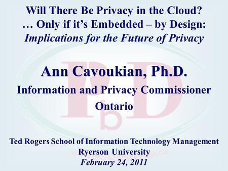 Ann Cavoukian, Ph.D. Information and Privacy Commissioner Ontario Ted Rogers School of Information Technology Management Ryerson University February 24,