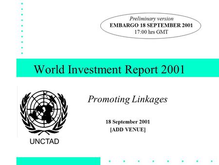 World Investment Report 2001 Promoting Linkages 18 September 2001 [ADD VENUE] UNCTAD Preliminary version EMBARGO 18 SEPTEMBER 2001 17:00 hrs GMT.