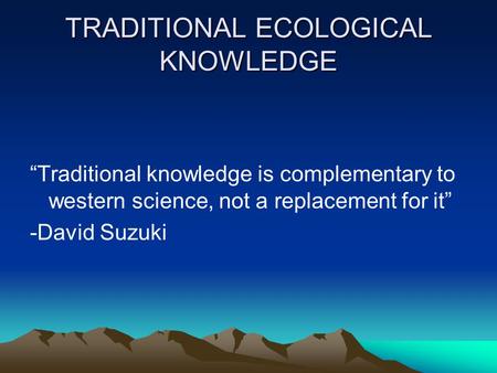 TRADITIONAL ECOLOGICAL KNOWLEDGE “Traditional knowledge is complementary to western science, not a replacement for it” -David Suzuki.