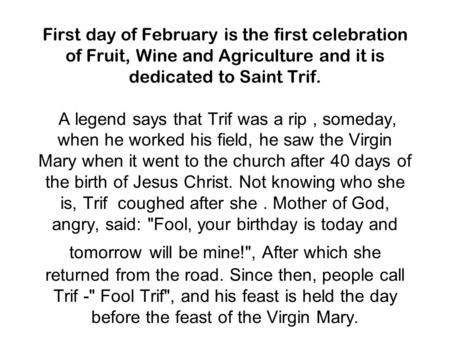 First day of February is the first celebration of Fruit, Wine and Agriculture and it is dedicated to Saint Trif. A legend says that Trif was a rip, someday,