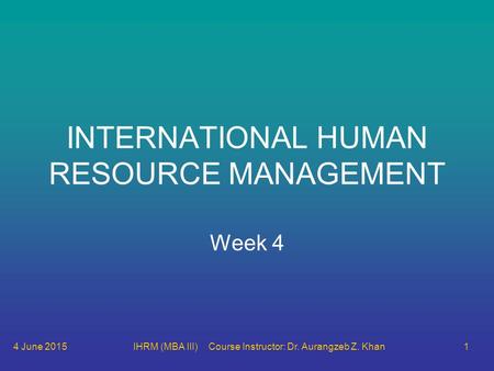 4 June 2015IHRM (MBA III) Course Instructor: Dr. Aurangzeb Z. Khan1 INTERNATIONAL HUMAN RESOURCE MANAGEMENT Week 4.