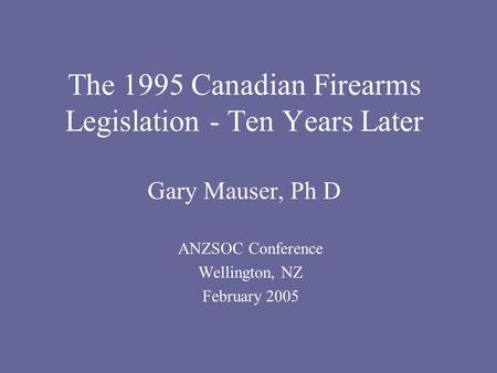 The 1995 Canadian Firearms Legislation - Ten Years Later Gary Mauser, Ph D ANZSOC Conference Wellington, NZ February 2005.
