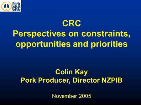 CRC Perspectives on constraints, opportunities and priorities Colin Kay Pork Producer, Director NZPIB November 2005.