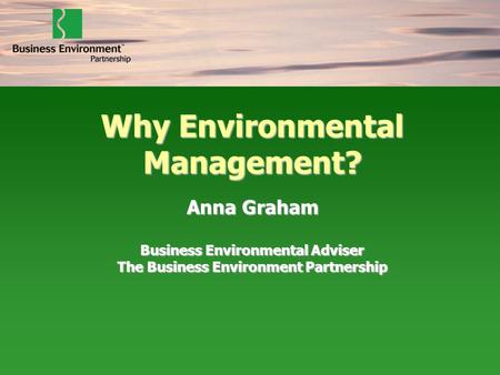 Why Environmental Management? Anna Graham Business Environmental Adviser The Business Environment Partnership.