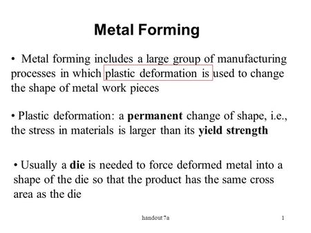 Metal Forming Metal forming includes a large group of manufacturing processes in which plastic deformation is used to change the shape of metal work pieces.